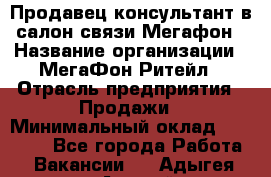 Продавец-консультант в салон связи Мегафон › Название организации ­ МегаФон Ритейл › Отрасль предприятия ­ Продажи › Минимальный оклад ­ 35 000 - Все города Работа » Вакансии   . Адыгея респ.,Адыгейск г.